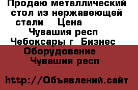 Продаю металлический стол из нержавеющей стали  › Цена ­ 6 000 - Чувашия респ., Чебоксары г. Бизнес » Оборудование   . Чувашия респ.